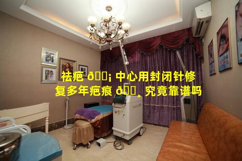 祛疤 🐡 中心用封闭针修复多年疤痕 🕸 究竟靠谱吗